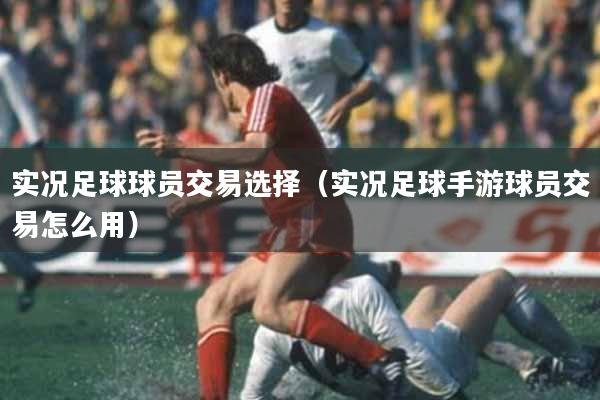实况足球球员交易选择（实况足球手游球员交易怎么用）