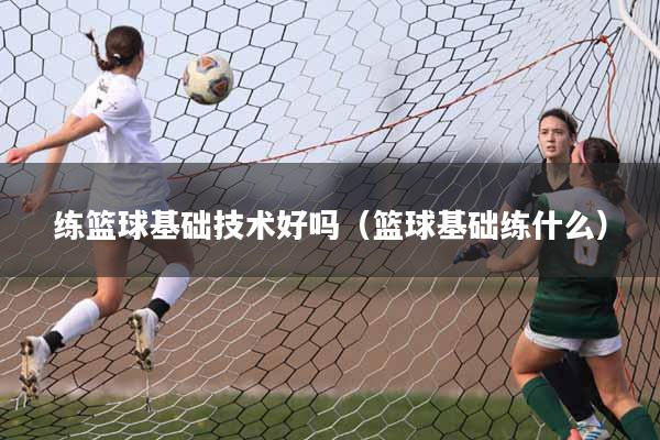 练篮球基础技术好吗（篮球基础练什么）