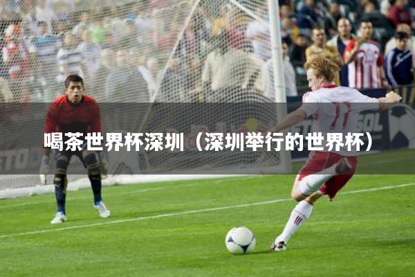 喝茶世界杯深圳（深圳举行的世界杯）
