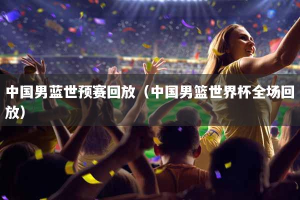 中国男蓝世预赛回放（中国男篮世界杯全场回放）