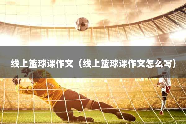线上篮球课作文（线上篮球课作文怎么写）