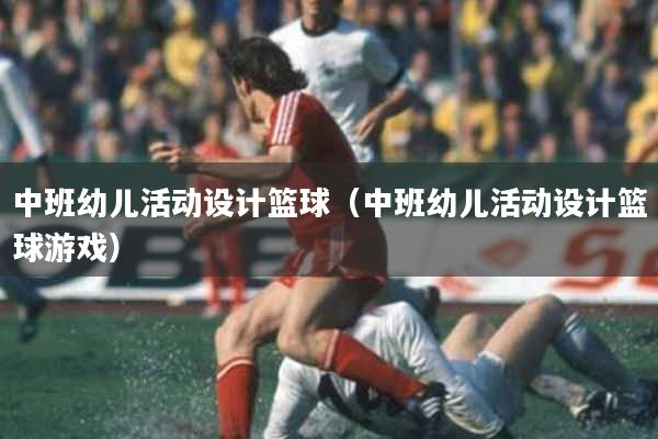 中班幼儿活动设计篮球（中班幼儿活动设计篮球游戏）