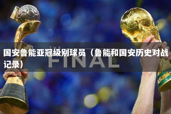 国安鲁能亚冠级别球员（鲁能和国安历史对战记录）