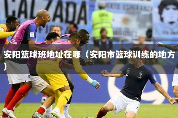 安阳篮球班地址在哪（安阳市篮球训练的地方）
