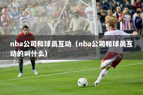 nba公司和球员互动（nba公司和球员互动的叫什么）