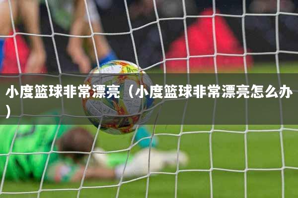 小度篮球非常漂亮（小度篮球非常漂亮怎么办）